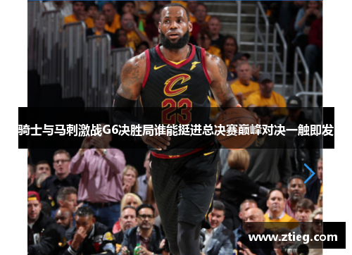 骑士与马刺激战G6决胜局谁能挺进总决赛巅峰对决一触即发