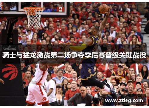 骑士与猛龙激战第二场争夺季后赛晋级关键战役