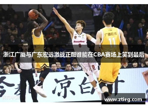 浙江广厦与广东宏远激战正酣谁能在CBA赛场上笑到最后